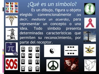 ¿Qué es un símbolo? 
Es un dibujo, figura u objeto 
elegido convencionalmente (es 
decir, mediante un acuerdo), para 
representar un concepto o una 
idea. Todo símbolo presenta 
determinadas características que 
permiten su reconocimiento, por 
parte del receptor. 
 