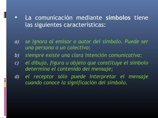  La comunicación mediante símbolos tiene 
las siguientes características: 
a) se ignora al emisor o autor del símbolo. Puede ser 
una persona o un colectivo; 
b) siempre existe una clara intención comunicativa; 
c) el dibujo, figura u objeto que constituye el símbolo 
determina el contenido del mensaje; 
d) el receptor sólo puede interpretar el mensaje 
cuando conoce la significación del símbolo. 
 
