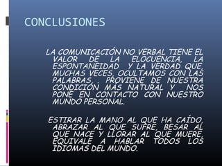 CONCLUSIONES 
LA COMUNICACIÓN NO VERBAL TIENE EL 
VALOR DE LA ELOCUENCIA, LA 
ESPONTANEIDAD Y LA VERDAD QUE, 
MUCHAS VECES, OCULTAMOS CON LAS 
PALABRAS . PROVIENE DE NUESTRA 
CONDICIÓN MÁS NATURAL Y NOS 
PONE EN CONTACTO CON NUESTRO 
MUNDO PERSONAL. 
ESTIRAR LA MANO AL QUE HA CAÍDO, 
ABRAZAR AL QUE SUFRE, BESAR AL 
QUE NACE Y LLORAR AL QUE MUERE, 
EQUIVALE A HABLAR TODOS LOS 
IDIOMAS DEL MUNDO. 
 