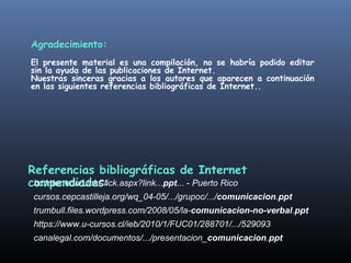 Agradecimiento: 
El presente material es una compilación, no se habría podido editar 
sin la ayuda de las publicaciones de Internet. 
Nuestras sinceras gracias a los autores que aparecen a continuación 
en las siguientes referencias bibliográficas de Internet.. 
Referencias bibliográficas de Internet 
compendiadas: 
bc.inter.edu/LinkClick.aspx?link...ppt... - Puerto Rico 
cursos.cepcastilleja.org/wq_04-05/.../grupoc/.../comunicacion.ppt 
trumbull.files.wordpress.com/2008/05/la-comunicacion-no-verbal.ppt 
https://www.u-cursos.cl/ieb/2010/1/FUC01/288701/.../529093 
canalegal.com/documentos/.../presentacion_comunicacion.ppt 
