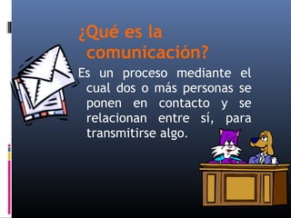 ¿Qué es la 
comunicación? 
Es un proceso mediante el 
cual dos o más personas se 
ponen en contacto y se 
relacionan entre sí, para 
transmitirse algo. 
 