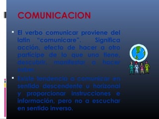 COMUNICACION 
 El verbo comunicar proviene del 
latin “comunicare”. Significa 
acción, efecto de hacer a otro 
partícipe de lo que uno tiene, 
descubrir, manifestar o hacer 
saber. 
 Existe tendencia a comunicar en 
sentido descendente u horizonal 
y proporcionar instrucciones e 
información, pero no a escuchar 
en sentido inverso. 
 