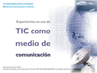 VII FORO ANDALUZ DE LA INFANCIA
Medios de comunicación e infancia




               Experiencias en uso de


              TIC como
             medio de
              comunicación

Fernando García Páez
Jefe de Estudios y Coordinador TIC del CEIP SAN WALABONSO de Niebla (Huelva)
 