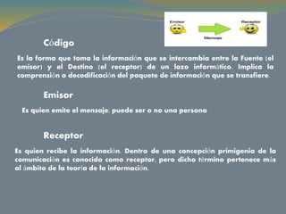 Código
Es la forma que toma la información que se intercambia entre la Fuente (el
emisor) y el Destino (el receptor) de un lazo informático. Implica la
comprensión o decodificación del paquete de información que se transfiere.
Emisor
Es quien emite el mensaje, puede ser o no una persona.
Receptor
Es quien recibe la información. Dentro de una concepción primigenia de la
comunicación es conocido como receptor, pero dicho término pertenece más
al ámbito de la teoría de la información.
 