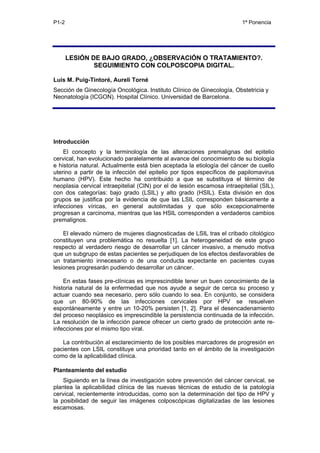 P1-2                                                                      1ª Ponencia




       LESIÓN DE BAJO GRADO, ¿OBSERVACIÓN O TRATAMIENTO?.
               SEGUIMIENTO CON COLPOSCOPIA DIGITAL.

Luis M. Puig-Tintoré, Aureli Torné
Sección de Ginecología Oncológica. Instituto Clínico de Ginecología, Obstetricia y
Neonatología (ICGON). Hospital Clínico. Universidad de Barcelona.




Introducción
    El concepto y la terminología de las alteraciones premalignas del epitelio
cervical, han evolucionado paralelamente al avance del conocimiento de su biología
e historia natural. Actualmente está bien aceptada la etiología del cáncer de cuello
uterino a partir de la infección del epitelio por tipos específicos de papilomavirus
humano (HPV). Este hecho ha contribuido a que se substituya el término de
neoplasia cervical intraepitelial (CIN) por el de lesión escamosa intraepitelial (SIL),
con dos categorías: bajo grado (LSIL) y alto grado (HSIL). Esta división en dos
grupos se justifica por la evidencia de que las LSIL corresponden básicamente a
infecciones víricas, en general autolimitadas y que sólo excepcionalmente
progresan a carcinoma, mientras que las HSIL corresponden a verdaderos cambios
premalignos.

    El elevado número de mujeres diagnosticadas de LSIL tras el cribado citológico
constituyen una problemática no resuelta [1]. La heterogeneidad de este grupo
respecto al verdadero riesgo de desarrollar un cáncer invasivo, a menudo motiva
que un subgrupo de estas pacientes se perjudiquen de los efectos desfavorables de
un tratamiento innecesario o de una conducta expectante en pacientes cuyas
lesiones progresarán pudiendo desarrollar un cáncer.

    En estas fases pre-clínicas es imprescindible tener un buen conocimiento de la
historia natural de la enfermedad que nos ayude a seguir de cerca su proceso y
actuar cuando sea necesario, pero sólo cuando lo sea. En conjunto, se considera
que un 80-90% de las infecciones cervicales por HPV se resuelven
espontáneamente y entre un 10-20% persisten [1, 2]. Para el desencadenamiento
del proceso neoplásico es imprescindible la persistencia continuada de la infección.
La resolución de la infección parece ofrecer un cierto grado de protección ante re-
infecciones por el mismo tipo viral.

   La contribución al esclarecimiento de los posibles marcadores de progresión en
pacientes con LSIL constituye una prioridad tanto en el ámbito de la investigación
como de la aplicabilidad clínica.

Planteamiento del estudio
    Siguiendo en la línea de investigación sobre prevención del cáncer cervical, se
plantea la aplicabilidad clínica de las nuevas técnicas de estudio de la patología
cervical, recientemente introducidas, como son la determinación del tipo de HPV y
la posibilidad de seguir las imágenes colposcópicas digitalizadas de las lesiones
escamosas.
 