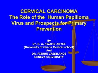 CERVICAL CARCINOMA
The Role of the Human Papilloma
 Virus and Prospects for Primary
           Prevention

                       By
           Dr. R. A. KWAME-ARYEE
     (University of Ghana Medical school)
                      And
          DR. PIERRE VASSILAKOS
            GENEVA UNIVERSITY



                                            1
 