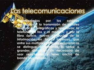 Representadas por los satélites
destinados a la transmisión de señales
telefónicas, telegráficas y televisivas; la
telefonía; el fax y el modem; y por la
fibra óptica, nuevo conductor de la
información en forma luminosa que
entre sus múltiplex ventajas económicas
se distingue el transmitir la señal a
grandes distancias sin necesidad de
usar repetidores y tener ancho de
banda muy amplio.
 