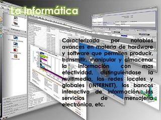 La informática
Caracterizada por notables
avances en materia de hardware
y software que permiten producir,
transmitir, manipular y almacenar
la información con mas
efectividad, distinguiéndose la
multimedia, las redes locales y
globales (INTERNET), los bancos
interactivo de información, los
servicios de mensajería
electrónica, etc.
 