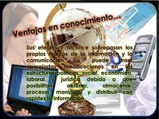 Sus efectos y alcance sobrepasan los
propios marcos de la información y la
comunicación, y puede traer
aparejadas modificaciones en las
estructuras políticas, social, económica,
laboral y jurídica debido a que
posibilitan obtener, almacenar,
procesar, manipular y distribuir con
rapidez la información.
 