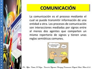 COMUNICACIÓN La comunicación es el proceso mediante el cual se puede transmitir información de una entidad a otra. Los procesos de comunicación son interacciones mediadas por signos entre al menos dos agentes que comparten un mismo repertorio de signos y tienen unas reglas semióticas comunes. 