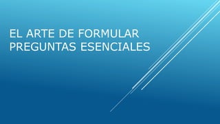 EL ARTE DE FORMULAR
PREGUNTAS ESENCIALES
 