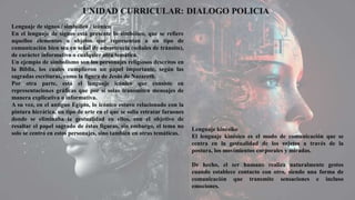 Lenguaje de signos / simbólico / icónico
En el lenguaje de signos está presente lo simbólico, que se refiere
aquellos elementos u objetos que representan a un tipo de
comunicación bien sea en señal de advertencia (señales de tránsito),
de carácter informativo o cualquier otra temática.
Un ejemplo de simbolismo son los personajes religiosos descritos en
la Biblia, los cuales cumplieron un papel importante, según las
sagradas escrituras, como la figura de Jesús de Nazareth.
Por otra parte, está el lenguaje icónico que consiste en
representaciones gráficas que por sí solas transmiten mensajes de
manera explicativa o informativa.
A su vez, en el antiguo Egipto, lo icónico estuvo relacionado con la
pintura hierática, un tipo de arte en el que se solía retratar faraones
donde se eliminaba la gestualidad en ellos, con el objetivo de
resaltar el papel sagrado de éstas figuras, sin embargo, el tema no
solo se centró en estos personajes, sino también en otras temáticas.
Lenguaje kinésiko
El lenguaje kinésico es el modo de comunicación que se
centra en la gestualidad de los sujetos a través de la
postura, los movimientos corporales y miradas.
De hecho, el ser humano realiza naturalmente gestos
cuando establece contacto con otro, siendo una forma de
comunicación que transmite sensaciones e incluso
emociones.
 