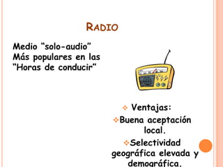 RADIO
Medio “solo-audio”
Más populares en las
“Horas de conducir”

Ventajas:
Buena aceptación
local.
Selectividad
geográfica elevada y
demográfica.


 