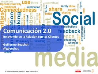 Comunicación 2.0
Innovando en la Relación con los Clientes

Guillermo Beuchat
@gbeuchat




 © Guillermo Beuchat Shaw 2011 www.transforme.cl
 