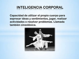 INTELIGENCIA CORPORAL

Capacidad de utilizar el propio cuerpo para
expresar ideas y sentimientos, jugar, realizar
actividades o resolver problemas. Llamada
también cinestésica.
 