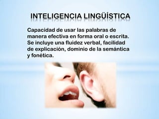 INTELIGENCIA LINGÜÍSTICA
Capacidad de usar las palabras de
manera efectiva en forma oral o escrita.
Se incluye una fluidez verbal, facilidad
de explicación, dominio de la semántica
y fonética.
 