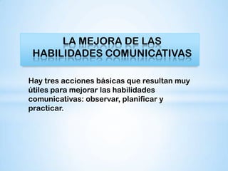 LA MEJORA DE LAS
 HABILIDADES COMUNICATIVAS

Hay tres acciones básicas que resultan muy
útiles para mejorar las habilidades
comunicativas: observar, planificar y
practicar.
 
