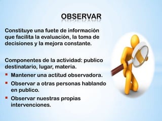 OBSERVAR
Constituye una fuete de información
que facilita la evaluación, la toma de
decisiones y la mejora constante.


Componentes de la actividad: publico
destinatario, lugar, materia.
   Mantener una actitud observadora.
   Observar a otras personas hablando
    en publico.
   Observar nuestras propias
    intervenciones.
 