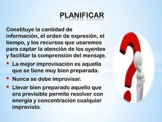PLANIFICAR
Constituye la cantidad de
información, el orden de expresión, el
tiempo, y los recursos que usaremos
para captar la atención de los oyentes
y facilitar la comprensión del mensaje.
   La mejor improvisación es aquella
    que se tiene muy bien preparada.
   Nunca se debe improvisar.
   Llevar bien preparado aquello que
    era previsible permite resolver con
    energía y concentración cualquier
    imprevisto.
 