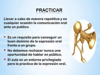 PRACTICAR
Llevar a cabo de manera repetitiva y en
cualquier ocasión la comunicación oral
ante un publico.


   Es un requisito para conseguir un
    buen dominio de la expresión oral
    frente a un grupo.
   No debemos rechazar nunca una
    oportunidad de hablar en público.
   El aula es un entorno privilegiado
    para la practica de la expresión oral.
 
