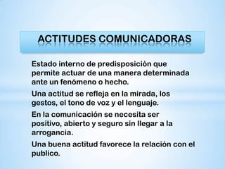 ACTITUDES COMUNICADORAS

Estado interno de predisposición que
permite actuar de una manera determinada
ante un fenómeno o hecho.
Una actitud se refleja en la mirada, los
gestos, el tono de voz y el lenguaje.
En la comunicación se necesita ser
positivo, abierto y seguro sin llegar a la
arrogancia.
Una buena actitud favorece la relación con el
publico.
 