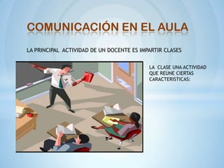 COMUNICACIÓN EN EL AULA
LA PRINCIPAL ACTIVIDAD DE UN DOCENTE ES IMPARTIR CLASES


                                           LA CLASE UNA ACTIVIDAD
                                           QUE REUNE CIERTAS
                                           CARACTERISTICAS:
 