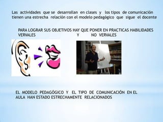 Las actividades que se desarrollan en clases y los tipos de comunicación
tienen una estrecha relación con el modelo pedagógico que sigue el docente


   PARA LOGRAR SUS OBJETIVOS HAY QUE PONER EN PRACTICAS HABILIDADES
   VERVALES                    Y      NO VERVALES




 EL MODELO PEDAGÓGICO Y EL TIPO DE COMUNICACIÓN EN EL
 AULA HAN ESTADO ESTRECHAMENTE RELACIONADOS
 