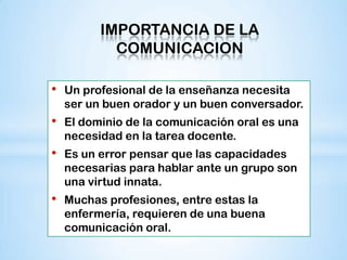IMPORTANCIA DE LA
            COMUNICACION

•   Un profesional de la enseñanza necesita
    ser un buen orador y un buen conversador.
•   El dominio de la comunicación oral es una
    necesidad en la tarea docente.
•   Es un error pensar que las capacidades
    necesarias para hablar ante un grupo son
    una virtud innata.
•   Muchas profesiones, entre estas la
    enfermería, requieren de una buena
    comunicación oral.
 