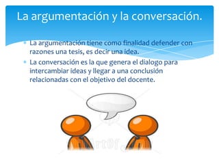 La argumentación y la conversación.

  La argumentación tiene como finalidad defender con
  razones una tesis, es decir una idea.
  La conversación es la que genera el dialogo para
  intercambiar ideas y llegar a una conclusión
  relacionadas con el objetivo del docente.
 