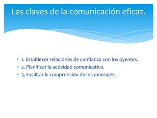 Las claves de la comunicación eficaz.




  1. Establecer relaciones de confianza con los oyentes.
  2. Planificar la actividad comunicativa.
  3. Facilitar la comprensión de los mensajes.
 