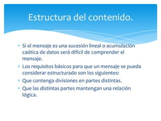Estructura del contenido.

Si el mensaje es una sucesión lineal o acumulación
caótica de datos será difícil de comprender el
mensaje.
Los requisitos básicos para que un mensaje se pueda
considerar estructurado son los siguientes:
Que contenga divisiones en partes distintas.
Que las distintas partes mantengan una relación
lógica.
 
