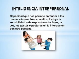 INTELIGENCIA INTERPERSONAL

Capacidad que nos permite entender a los
demás e interactuar con ellos. Incluye la
sensibilidad ante expresiones faciales, la
voz, los gestos y posturas en la interacción
con otra persona.
 