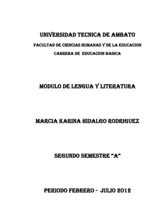 UNIVERSIDAD TECNICA DE AMBATO
FACULTAD DE CIENCIAS HUMANAS Y DE LA EDUCACION
        CARRERA DE EDUCACION BASICA




  MODULO DE LENGUA Y LITERATURA




MARCIA KARINA HIDALGO RODRIGUEZ




        SEGUNDO SEMESTRE “A”




    PERIODO FEBRERO - JULIO 2012
 