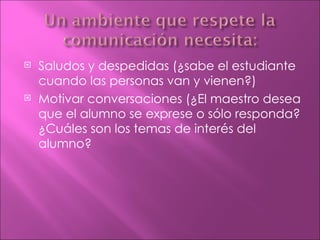    Saludos y despedidas (¿sabe el estudiante
    cuando las personas van y vienen?)
   Motivar conversaciones (¿El maestro desea
    que el alumno se exprese o sólo responda?
    ¿Cuáles son los temas de interés del
    alumno?
 