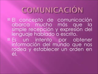    El concepto de comunicación
    abarca mucho más que la
    simple recepción y expresión del
    lenguaje hablado o escrito.
   Es un intento por obtener
    información del mundo que nos
    rodea y establecer un orden en
    él.
 