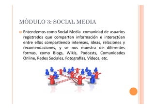 MÓDULO 3: SOCIAL MEDIA
  Entendemos	
  como	
  Social	
  Media	
   	
  comunidad	
  de	
  usuarios	
  
   registrados	
   que	
   comparten	
   información	
   e	
   interactúan	
  
   entre	
   ellos	
   compar>endo	
   intereses,	
   ideas,	
   relaciones	
   y	
  
   recomendaciones,	
   y	
   se	
   nos	
   muestra	
   de	
   diferentes	
  
   formas,	
   como	
   Blogs,	
   Wikis,	
   Podcasts,	
   Comunidades	
  
   Online,	
  Redes	
  Sociales,	
  FotograVas,	
  Vídeos,	
  etc.	
  
 