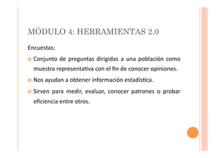 MÓDULO 4: HERRAMIENTAS 2.0
Encuestas:	
  
  Conjunto	
   de	
   preguntas	
   dirigidas	
   a	
   una	
   población	
   como	
  

   muestra	
  representa>va	
  con	
  el	
  ﬁn	
  de	
  conocer	
  opiniones.	
  
  Nos	
  ayudan	
  a	
  obtener	
  información	
  estadís>ca.	
  

  Sirven	
   para	
   medir,	
   evaluar,	
   conocer	
   patrones	
   o	
   probar	
  

   eﬁciencia	
  entre	
  otros.	
  




            Santia Velázquez - santia.velazquez@upr.edu - Noviembre 2009
 