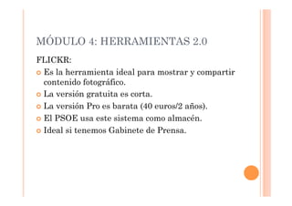 MÓDULO 4: HERRAMIENTAS 2.0
FLICKR:
  Es la herramienta ideal para mostrar y compartir
   contenido fotográfico.
  La versión gratuita es corta.

  La versión Pro es barata (40 euros/2 años).

  El PSOE usa este sistema como almacén.

  Ideal si tenemos Gabinete de Prensa.
 