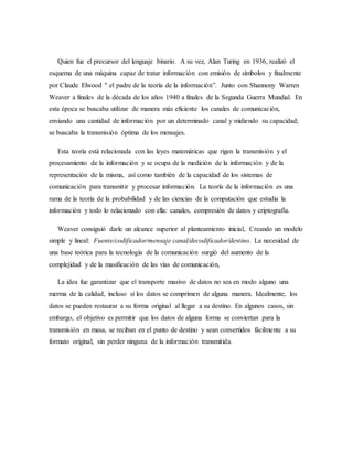 Quien fue el precursor del lenguaje binario. A su vez, Alan Turing en 1936, realizó el
esquema de una máquina capaz de tratar información con emisión de símbolos y finalmente
por Claude Elwood " el padre de la teoría de la información”. Junto con Shannony Warren
Weaver a finales de la década de los años 1940 a finales de la Segunda Guerra Mundial. En
esta época se buscaba utilizar de manera más eficiente los canales de comunicación,
enviando una cantidad de información por un determinado canal y midiendo su capacidad;
se buscaba la transmisión óptima de los mensajes.
Esta teoría está relacionada con las leyes matemáticas que rigen la transmisión y el
procesamiento de la información y se ocupa de la medición de la información y de la
representación de la misma, así como también de la capacidad de los sistemas de
comunicación para transmitir y procesar información. La teoría de la información es una
rama de la teoría de la probabilidad y de las ciencias de la computación que estudia la
información y todo lo relacionado con ella: canales, compresión de datos y criptografía.
Weaver consiguió darle un alcance superior al planteamiento inicial, Creando un modelo
simple y lineal: Fuente/codificador/mensaje canal/decodificador/destino. La necesidad de
una base teórica para la tecnología de la comunicación surgió del aumento de la
complejidad y de la masificación de las vías de comunicación,
La idea fue garantizar que el transporte masivo de datos no sea en modo alguno una
merma de la calidad, incluso si los datos se comprimen de alguna manera. Idealmente, los
datos se pueden restaurar a su forma original al llegar a su destino. En algunos casos, sin
embargo, el objetivo es permitir que los datos de alguna forma se conviertan para la
transmisión en masa, se reciban en el punto de destino y sean convertidos fácilmente a su
formato original, sin perder ninguna de la información transmitida.
 