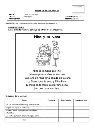 FICHA DE TRABAJO N° 24
AREA : COMUNICACIÓN
GRADO : PRIMERO FECHA: 18-06-15
PROFESORA : TIEMPO: 30 min
INDICADOR: Lee y comprende textos cortos vinculados con el fonema n.
INSTRUCCIONES:
1. Lee el texto y colorea con rojo las letras “n” que encuentres.
Nino y su Nana
Nina es la Nana de Nino.
La nana pone a Nino en su cuna.
- La Nana de Nino está al lado de la cuna.
La Nana toma la cuna y Nino Pone
su mano en la mano de su Nana Nina.
La cuna tiene una luna.
Evaluación de la Lectura:
Ítems Excelente Buen Trabajo Puedes Mejorar
Lee con adecuada entonación y pronunciación.
Respeta los signos de puntuación.
Reconoce en las palabras leídas los fonemas
estudiados.
Lee textos cortos en el menor tiempo posible.
Nota
CALIFICACIÓN
 