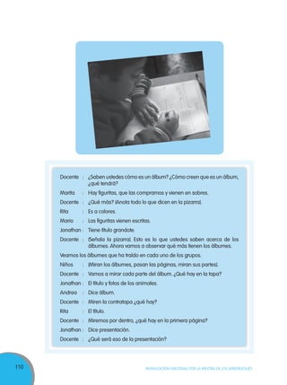 110 MOVILIZACIÓN NACIONAL POR LA MEJORA DE LOS APRENDIZAJES
Docente : ¿Saben ustedes cómo es un álbum? ¿Cómo creen que es un álbum,
¿qué tendrá?
Marita : Hay figuritas, que las compramos y vienen en sobres.
Docente : ¿Qué más? (Anota todo lo que dicen en la pizarra).
Rita : Es a colores.
Mario : Las figuritas vienen escritas.
Jonathan : Tiene título grandote.
Docente : (Señala la pizarra). Esto es lo que ustedes saben acerca de los
álbumes. Ahora vamos a observar qué más tienen los álbumes.
Veamos los álbumes que ha traído en cada uno de los grupos.
Niños : (Miran los álbumes, pasan las páginas, miran sus partes).
Docente : Vamos a mirar cada parte del álbum. ¿Qué hay en la tapa?
Jonathan : El título y fotos de los animales.
Andrea : Dice álbum.
Docente : Miren la contratapa ¿qué hay?
Rita : El título.
Docente : Miremos por dentro, ¿qué hay en la primera página?
Jonathan : Dice presentación.
Docente : ¿Qué será eso de la presentación?
 