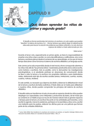 18 MOVILIZACIÓN NACIONAL POR LA MEJORA DE LOS APRENDIZAJES
¿Qué deben aprender los niños de
primer y segundo grado?
CAPÍTULO IICAPÍTULO IICAPÍTULO II
El desafío es formar practicantes de la lectura y la escritura y no solo sujetos que puedan
“descifrar” el sistema de escritura. Es […] formar lectores que sabrán elegir el material escrito
adecuado para buscar la solución de problemas que deben enfrentar y no solo alumnos
capaces de oralizar un texto seleccionado por otro.
Delia Lerner 5
Durante el tercer ciclo, especialmente en primer grado, se tiene la responsabilidad de
enseñar a los niños a leer y escribir, no como decodificadores y codificadores, sino como
lectores y escritores plenos desde el comienzo de sus aprendizajes, en los que al mismo
tiempo descubren cómo funciona el sistema de escritura alfabético y el lenguaje escrito.
Este camino ya ha sido emprendido desde el nivel inicial y ahora corresponde adentrar a
los niños más allá de “las primeras letras”, haciéndolos practicantes de la cultura escrita,
como lectores y escritores. Esto es posible, como lo demuestran las investigaciones
psicolingüísticas, si el estudiante participa en situaciones de comunicación donde
se lleva a cabo la lectura y la escritura con propósitos definidos y para destinatarios
reales, elaborando todo tipo de escritos sociales (avisos, invitaciones, cuentos, recetas,
cuadros, noticias, etcétera).
En este sentido, es necesario que dejemos de dividir y distanciar la alfabetización inicial
de la lectura y escritura de textos auténticos. El texto debe ser el medio para alfabetizar
a nuestros niños, donde puedan comprender los principios del sistema de escritura
alfabético.
El desafío radica en transformar el aula y la escuela en espacios donde los niños puedan
desplegar sus capacidades como intérpretes y productores de textos, de tal modo que
se convierta en un hábito al que se recurre de manera natural. Esto es generar espacios
y tiempos para la lectura y la escritura frecuente en las actividades permanentes, como
escribir la agenda, marcar la asistencia, participar en la asamblea y otras como, escribir
una invitación para los padres, elaborar los afiches para ver una película que forman
parte de las unidades didácticas.
5
Lerner, Delia (2006). Para transformar la enseñanza de la lectura y la escritura, en Español. Antología. Reforma de la
Educación Secundaria. México D.F.: Secretaría de Educación Pública - SEP. p. 17.
 