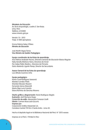 2 MOVILIZACIÓN NACIONAL POR LA MEJORA DE LOS APRENDIZAJES
Ministerio de Educación
Av. De la Arqueología, cuadra 2. San Borja.
Lima, Perú
Teléfono: 6155800
www.minedu.gob.pe
Versión 1.0 - 2013
Tiraje: 51 800 ejemplares
Emma Patricia Salas O´Brien
Ministra de Educación
José Martín Vegas Torres
Vice Ministro de Gestión Pedagógica
Equipo coordinador de las Rutas de aprendizaje:
Ana Patricia Andrade Pacora, Directora General de Educación Básica Regular
Neky Vanetty Molinero Nano, Directora de Inicial
Flor Aidee Pablo Medina , Directora de Primaria
Darío Abelardo Ugarte Pareja, Director de Secundaria
Asesor General de las Rutas de aprendizaje:
Luis Alfredo Guerrero Ortiz
Equipo pedagógico:
Karen Coral Rodríguez (asesora)
Mariela Corrales Prieto
Sheridan Blossier Mazzini
Fernando Llanos Masciotti
María Olga Luna Carreño
Eliana Ramírez de Sánchez Moreno
Diseño gráfico y diagramación: Rocío Rodríguez Alegría
Ilustración: Avril Filomeno Nujez
Corrección de estilo: Alessandra Canessa Ucelli
Edición: Carmen Rosa León Ezcurra
Impreso por:
Corporación Gráfica Navarrete S.A.
Carretera Central 759 Km 2 Santa Anita – Lima 43.
Hecho el depósito legal en la Biblioteca Nacional del Perú: N° 2013-xxxxxx
Impreso en el Perú / Printed in Peru
 