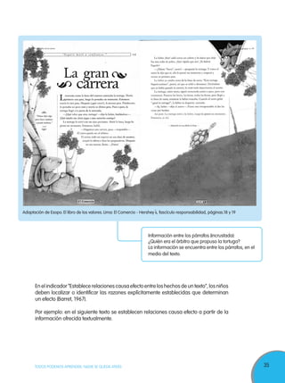 35TODOS PODEMOS APRENDER, NADIE SE QUEDA ATRÁS
Adaptación de Esopo. El libro de los valores. Lima: El Comercio - Hershey´s, fascículo responsabilidad, páginas.18 y 19
Información entre los párrafos (incrustada):
¿Quién era el árbitro que propuso la tortuga?
La información se encuentra entre los párrafos, en el
medio del texto.
En el indicador “Establece relaciones causa efecto entre los hechos de un texto”, los niños
deben localizar o identificar las razones explícitamente establecidas que determinan
un efecto (Barret, 1967).
Por ejemplo: en el siguiente texto se establecen relaciones causa efecto a partir de la
información ofrecida textualmente.
 
