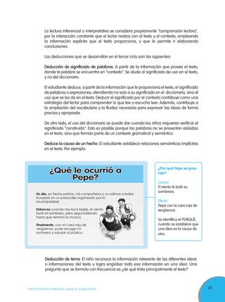 41TODOS PODEMOS APRENDER, NADIE SE QUEDA ATRÁS
La lectura inferencial o interpretativa se considera propiamente “comprensión lectora",
por la interacción constante que el lector realiza con el texto y el contexto, empleando
la información explícita que el texto proporciona, y que le permite ir elaborando
conclusiones.
Las deducciones que se desarrollan en el tercer ciclo son las siguientes:
Deducción de significado de palabras. A partir de la información que provee el texto,
donde la palabra se encuentra en “contexto”. Se alude al significado de uso en el texto,
y no del diccionario.
El estudiante deduce, a partir de la información que le proporciona el texto, el significado
de palabras o expresiones, atendiendo no solo a su significado en el diccionario, sino al
uso que se les da en el texto. Deducir el significado por el contexto contribuye como una
estrategia del lector para comprender lo que lee o escucha leer. Además, contribuye a
la ampliación del vocabulario y la fluidez necesaria para expresar las ideas de forma
precisa y apropiada.
De otro lado, el uso del diccionario se puede dar cuando los niños requieren verificar el
significado “construido”. Esto es posible porque las palabras no se presentan aisladas
en el texto, sino que forman parte de un contexto gramatical y semántico.
Deduce la causa de un hecho. El estudiante establece relaciones semánticas implícitas
en el texto. Por ejemplo:
¿Por qué Pepe se puso
rojo?
Causa
El viento le botó su
sombrero.
Efecto
Pepe con la cara roja de
vergüenza.
Se identifica el PORQUÉ,
cuando se establece que
una idea es la causa de
otra.
Deducción de tema. El niño reconoce la información relevante de las diferentes ideas
o informaciones del texto y logra englobar toda esa información en una idea. Una
pregunta que se formula con frecuencia es ¿de qué trata principalmente el texto?
¿Qué le ocurrió a
Pepe?
 
