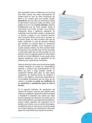47TODOS PODEMOS APRENDER, NADIE SE QUEDA ATRÁS
Esta capacidad marca la diferencia con los otros
dos ciclos, porque hay mayor preocupación de
nuestra parte en que los niños reconozcan las
letras y sus sonidos para que puedan escribir.
Recordemos que los niños ya comenzaron desde
el nivel inicial a reconocer cuáles son letras y qué
grafías no lo son. Con el primer indicador, estamos
estableciendo que los niños escriben desde el
nivel inicial a los 5 años, lo hacen “a su manera”
empleando letras o grafismos valiéndose de
materiales como las letras móviles o simplemente
un plumón y papel; en sus escrituras veremos
qué concepción tienen acerca de la escritura. En
el primer grado, los niños escriben todo tipo de
textos, mostrando su nivel de escritura mientras
que escriben sus propios textos en situaciones
de comunicación variadas. Como mostramos en
nuestro ejemplo anterior, los niños escriben textos
de estructura muy sencilla como son los mensajes
o notas para pedir que los niños puedan ver una
película. Hacia el segundo grado los niños deben
escribir en el nivel alfabético, lo que puede incluir
algunos problemas como la separación de las
palabras y las convenciones normativas.
Tanto los niños de 5 años como los de primer grado
escriben teniendo en cuenta las características
externas e internas más predominantes en los
textos que leen, y luego escriben usando un
vocabulario familiar para ellos. En estos textos
respetamos las diversas formas de designar o
llamar a los objetos o situaciones particulares en
una localidad. Recordemos que los niños son los
autores y su texto no puede ser modificado sin
su autorización y participación plena en todo el
proceso.
En el segundo indicador, de apropiación del
sistema de escritura, veremos que nuestros niños
realizan sus grafismos siguiendo la direccionalidad
y linealidad. El indicador solo señala que debe
hacerlo siguiendo esa dirección. No indica que los
trazosseanperfectos,oquesigalalíneaimaginaria,
porque ambos aspectos van mejorando con la
práctica; por lo tanto, no es un indicio del progreso.
La diferencia entre el nivel inicial y el primer grado
es la mayor destreza que alcanzan los niños para
seguir los movimientos que requiere la escritura.
Recordemos que lo másimportante es que nuestrosniños tengan oportunidades paraescribir con sentido mensajesclaros. En el primer grado laortografía no es el centro desus aprendizajes.
La caligrafía es necesaria enla medida que su destinatariocomprenda lo que lee.
El trazo es un proceso
motriz que no guarda relación
alguna con la construcción y
comprensión del sistema de
escritura.
Los niños aprenden y
perfeccionan el trazo a la par
que escriben textos.
Pérez, Mauricio y Roa, Catalina
(2010). Referentes para la
didáctica del lenguaje en el
primer ciclo. Bogotá: CERLAC,
 