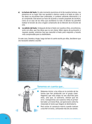 52 MOVILIZACIÓN NACIONAL POR LA MEJORA DE LOS APRENDIZAJES
a) La lectura del texto. En este momento asumimos el rol de nuestros lectores, nos
ponemos en su lugar. Esto nos ayudará a darnos cuenta si el texto es claro, si
las ideas se encuentran bien ordenadas, si contiene suficiente información y si
se comprende. Esta lectura se hace de acuerdo a nuestro propósito de escritura,
como en el caso de los niños que escribieron la nota: el director les permitirá
realizar la función de cine si logran convencerlo de la intención de la función de
cine.
b) La edición del texto. Si después de leer el texto con nuestros niños, encontramos,
junto con ellos, que hay ideas que no son claras, faltan signos de puntuación o
requiere ajustes, entonces hay que reescribir el texto para mejorarlo y hacerlo
más comprensible para su destinatario.
En este caso, Daniela y Angie, luego de leer el cuento escrito por ellas, decidieron que
era necesario volverlo a escribir.
Tomemos en cuenta que…
Debemos iniciar a los niños en la revisión de los
textos que han producido con el grupo clase.
Hagamos que esta etapa no sea aburrida para
ellos, sino que, al contrario, sientan que les
sirve. Comparemos con nuestros niños el primer
borrador y el texto ﬁnal, así apreciarán cómo ha
mejorado el texto que llegará al destinatario.
Para evitar el cansancio motriz cuando vuelvan
a escribir el texto, utilizando más de una sesión.
 