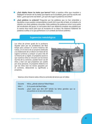 61TODOS PODEMOS APRENDER, NADIE SE QUEDA ATRÁS
Sugerencias metodológicas
Los niños de primer grado de la profesora
Haydeé salen por los alrededores del Real
Felipe para conocer el centro histórico del
Callao, en el marco de un proyecto dedicado
a la elaboración de un álbum con fotos de los
lugares turísticos y conocer un poco más de
la historia de su región. El propósito social es
que nuestros niños se vinculen con los textos
escritos de su contexto, puedan hacer uso de
ellos y vean con qué propósitos son usados
por otras personas. El propósito didáctico es
que los niños lean los textos apoyados por
el contexto, deduciendo su signiﬁcado y
propósito.
¿Qué objetivo tienen los textos que leemos? Pedir a nuestros niños que muestren y
expliquen la función de los textos que leyeron en la localidad ¿para qué fue escrito ese
texto?, ¿para qué sirve ese texto?, ¿en qué otro lugar lo podemos encontrar?
¿Qué palabras no entiendo? Preguntar por las palabras que no han entendido y
ayudarlos a que puedan comprenderlas a partir de lo que dice el texto, el contexto y la
relación con otras palabras conocidas. Estas palabras las podemos incluir como parte
del vocabulario del grupo, lo cual quiere decir que debemos emplear esa palabra por
lo menos doce veces para que se incorpore en su léxico. No estamos hablando de
palabras sueltas si no que pertenecen a un contexto de lectura auténtico.
Veamos cómo hicieron estos niños la caminata de lectura por el Callao:
Docente : Niños, ¿dónde estamos? (Real Felipe)
Niño 1 : En la puerta del Real Felipe.
Docente : ¿Qué creen que dirá ahí? Señala las letras grandes que se
encuentran en el arco de la entrada.
 