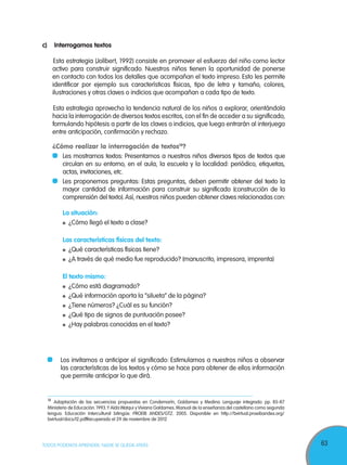 63TODOS PODEMOS APRENDER, NADIE SE QUEDA ATRÁS
c)	 Interrogamos textos
Esta estrategia (Jolibert, 1992) consiste en promover el esfuerzo del niño como lector
activo para construir significado. Nuestros niños tienen la oportunidad de ponerse
en contacto con todos los detalles que acompañan el texto impreso. Esto les permite
identificar por ejemplo sus características físicas, tipo de letra y tamaño, colores,
ilustraciones y otras claves o indicios que acompañan a cada tipo de texto.
Esta estrategia aprovecha la tendencia natural de los niños a explorar, orientándola
hacia la interrogación de diversos textos escritos, con el fin de acceder a su significado,
formulando hipótesis a partir de las claves o indicios, que luego entrarán al interjuego
entre anticipación, confirmación y rechazo.
	 ¿Cómo realizar la interrogación de textos18
?
	 	 Les mostramos textos: Presentamos a nuestros niños diversos tipos de textos que
circulan en su entorno, en el aula, la escuela y la localidad: periódico, etiquetas,
actas, invitaciones, etc.
	 	 Les proponemos preguntas: Estas preguntas, deben permitir obtener del texto la
mayor cantidad de información para construir su significado (construcción de la
comprensión del texto).Así, nuestros niños pueden obtener claves relacionadas con:
		 La situación:
	 ¿Cómo llegó el texto a clase?
		 Las características físicas del texto:
	 ¿Qué características físicas tiene?
	 ¿A través de qué medio fue reproducido? (manuscrito, impresora, imprenta)
		 El texto mismo:
	 ¿Cómo está diagramado?
	 ¿Qué información aporta la “silueta” de la página?
	 ¿Tiene números? ¿Cuál es su función?
	 ¿Qué tipo de signos de puntuación posee?
	 ¿Hay palabras conocidas en el texto?
18
Adaptación de las secuencias propuestas en Condemarín, Galdames y Medina. Lenguaje integrado. pp. 85-87
Ministerio de Educación. 1993.Y Aída Walqui y Viviana Galdames. Manual de la enseñanza del castellano como segunda
lengua. Educación Intercultural bilingüe. PROEIB ANDES/GTZ. 2005. Disponible en http://bvirtual.proeibandes.org/
bvirtual/docs/l2.pdfRecuperado el 29 de noviembre de 2012
	 Los invitamos a anticipar el significado: Estimulamos a nuestros niños a observar
las características de los textos y cómo se hace para obtener de ellos información
que permite anticipar lo que dirá.
 