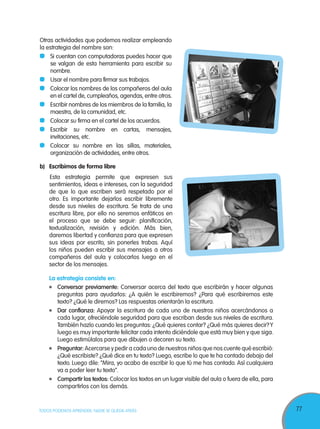 77TODOS PODEMOS APRENDER, NADIE SE QUEDA ATRÁS
Otras actividades que podemos realizar empleando
la estrategia del nombre son:
	 Si cuentan con computadoras puedes hacer que
se valgan de esta herramienta para escribir su
nombre.
	 Usar el nombre para firmar sus trabajos.
	 Colocar los nombres de los compañeros del aula
en el cartel de, cumpleaños, agendas, entre otros.
	 Escribir nombres de los miembros de la familia, la
maestra, de la comunidad, etc.
	 Colocar su firma en el cartel de los acuerdos.
	Escribir su nombre en cartas, mensajes,
invitaciones, etc.
	 Colocar su nombre en las sillas, materiales,
organización de actividades, entre otros.
b)	 Escribimos de forma libre
Esta estrategia permite que expresen sus
sentimientos, ideas e intereses, con la seguridad
de que lo que escriben será respetado por el
otro. Es importante dejarlos escribir libremente
desde sus niveles de escritura. Se trata de una
escritura libre, por ello no seremos enfáticos en
el proceso que se debe seguir: planificación,
textualización, revisión y edición. Más bien,
daremos libertad y confianza para que expresen
sus ideas por escrito, sin ponerles trabas. Aquí
los niños pueden escribir sus mensajes a otros
compañeros del aula y colocarlos luego en el
sector de los mensajes.
La estrategia consiste en:
	 Conversar previamente: Conversar acerca del texto que escribirán y hacer algunas
preguntas para ayudarlos: ¿A quién le escribiremos? ¿Para qué escribiremos este
texto? ¿Qué le diremos? Las respuestas orientarán la escritura.
	 Dar confianza: Apoyar la escritura de cada uno de nuestros niños acercándonos a
cada lugar, ofreciéndole seguridad para que escriban desde sus niveles de escritura.
También hazlo cuando les preguntas: ¿Qué quieres contar? ¿Qué más quieres decir?Y
luego es muy importante felicitar cada intento diciéndole que está muy bien y que siga.
Luego estimúlalos para que dibujen o decoren su texto.
	 Preguntar: Acercarse y pedir a cada uno de nuestros niños que nos cuente qué escribió:
¿Qué escribiste? ¿Qué dice en tu texto? Luego, escribe lo que te ha contado debajo del
texto. Luego dile: “Mira, yo acabo de escribir lo que tú me has contado. Así cualquiera
va a poder leer tu texto”.
	 Compartir los textos: Colocar los textos en un lugar visible del aula o fuera de ella, para
compartirlos con los demás.
 